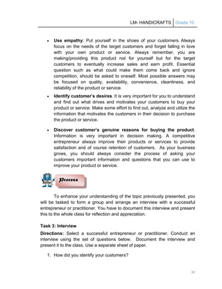 LM- HANDICRAFTS Grade 10
30
 Use empathy: Put yourself in the shoes of your customers. Always
focus on the needs of the target customers and forget falling in love
with your own product or service. Always remember, you are
making/providing this product not for yourself but for the target
customers to eventually increase sales and earn profit. Essential
question such as what could make them come back and ignore
competition, should be asked to oneself. Most possible answers may
be focused on quality, availability, convenience, cleanliness, and
reliability of the product or service.
 Identify customer’s desires. It is very important for you to understand
and find out what drives and motivates your customers to buy your
product or service. Make some effort to find out, analyze and utilize the
information that motivates the customers in their decision to purchase
the product or service.
 Discover customer’s genuine reasons for buying the product.
Information is very important in decision making. A competitive
entrepreneur always improve their products or services to provide
satisfaction and of course retention of customers. As your business
grows, you should always consider the process of asking your
customers important information and questions that you can use to
improve your product or service.
To enhance your understanding of the topic previously presented, you
will be tasked to form a group and arrange an interview with a successful
entrepreneur or practitioner. You have to document this interview and present
this to the whole class for reflection and appreciation.
Task 3: Interview
Directions: Select a successful entrepreneur or practitioner. Conduct an
interview using the set of questions below. Document the interview and
present it to the class. Use a separate sheet of paper.
1. How did you identify your customers?
Process
 