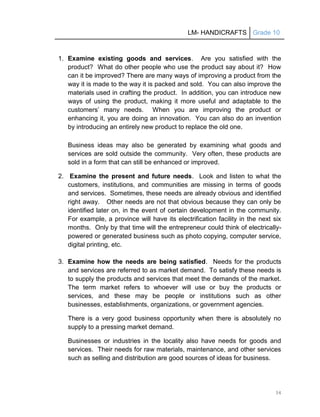LM- HANDICRAFTS Grade 10
34
1. Examine existing goods and services. Are you satisfied with the
product? What do other people who use the product say about it? How
can it be improved? There are many ways of improving a product from the
way it is made to the way it is packed and sold. You can also improve the
materials used in crafting the product. In addition, you can introduce new
ways of using the product, making it more useful and adaptable to the
customers’ many needs. When you are improving the product or
enhancing it, you are doing an innovation. You can also do an invention
by introducing an entirely new product to replace the old one.
Business ideas may also be generated by examining what goods and
services are sold outside the community. Very often, these products are
sold in a form that can still be enhanced or improved.
2. Examine the present and future needs. Look and listen to what the
customers, institutions, and communities are missing in terms of goods
and services. Sometimes, these needs are already obvious and identified
right away. Other needs are not that obvious because they can only be
identified later on, in the event of certain development in the community.
For example, a province will have its electrification facility in the next six
months. Only by that time will the entrepreneur could think of electrically-
powered or generated business such as photo copying, computer service,
digital printing, etc.
3. Examine how the needs are being satisfied. Needs for the products
and services are referred to as market demand. To satisfy these needs is
to supply the products and services that meet the demands of the market.
The term market refers to whoever will use or buy the products or
services, and these may be people or institutions such as other
businesses, establishments, organizations, or government agencies.
There is a very good business opportunity when there is absolutely no
supply to a pressing market demand.
Businesses or industries in the locality also have needs for goods and
services. Their needs for raw materials, maintenance, and other services
such as selling and distribution are good sources of ideas for business.
 