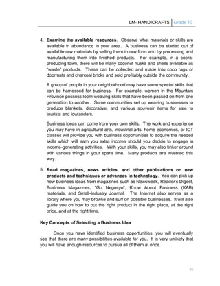 LM- HANDICRAFTS Grade 10
35
4. Examine the available resources. Observe what materials or skills are
available in abundance in your area. A business can be started out of
available raw materials by selling them in raw form and by processing and
manufacturing them into finished products. For example, in a copra-
producing town, there will be many coconut husks and shells available as
―waste‖ products. These can be collected and made into coco rags or
doormats and charcoal bricks and sold profitably outside the community.
A group of people in your neighborhood may have some special skills that
can be harnessed for business. For example, women in the Mountain
Province possess loom weaving skills that have been passed on from one
generation to another. Some communities set up weaving businesses to
produce blankets, decorative, and various souvenir items for sale to
tourists and lowlanders.
Business ideas can come from your own skills. The work and experience
you may have in agricultural arts, industrial arts, home economics, or ICT
classes will provide you with business opportunities to acquire the needed
skills which will earn you extra income should you decide to engage in
income-generating activities. With your skills, you may also tinker around
with various things in your spare time. Many products are invented this
way.
5. Read magazines, news articles, and other publications on new
products and techniques or advances in technology. You can pick up
new business ideas from magazines such as Newsweek, Reader’s Digest,
Business Magazines, ―Go Negosyo‖, Know About Business (KAB)
materials, and Small-Industry Journal. The Internet also serves as a
library where you may browse and surf on possible businesses. It will also
guide you on how to put the right product in the right place, at the right
price, and at the right time.
Key Concepts of Selecting a Business Idea
Once you have identified business opportunities, you will eventually
see that there are many possibilities available for you. It is very unlikely that
you will have enough resources to pursue all of them at once.
 