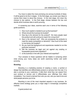 LM- HANDICRAFTS Grade 10
36
You have to select the most promising one among hundreds of ideas.
It will be good to do this in stages. In the first stage, you screen your ideas to
narrow them down to about few choices. In the next stage, trim down the
choices to two options. In the final stage, choose between the two and
decide which business idea is worth pursuing.
In screening your ideas, examine each one in terms of the following
guide questions:
1. How much capital is needed to put up the business?
2. Where should the business be located?
3. How big is the demand for the product? Do many people need
this product and will continue to need it for a long time?
4. How is the demand met? Who are processing the products to
meet the needs (competition or demand)? How much of the need
is now being met (supply)?
5. Do you have the background and experiences needed to run this
particular business?
6. Will the business be legal and not against any existing or
foreseeable government regulation?
7. Is the business in line with your interest and expertise?
Your answers to these questions will be helpful in screening which
ones among your many ideas are worth examining further and worth
pursuing.
Branding
Branding is a marketing practice of creating a name, a symbol or
design that identifies and differentiates product or services from the rest. It is
also a promise to your customers. It tells them what they can expect from
your product or service and it differentiates your offerings from other
competitors. Your brand is derived from who you are, who you want to be and
what people perceive you to be.
Branding is one of the most important aspects in any business. An
effective brand strategy gives you a major edge in increasingly competitive
markets.
A good product can:
 