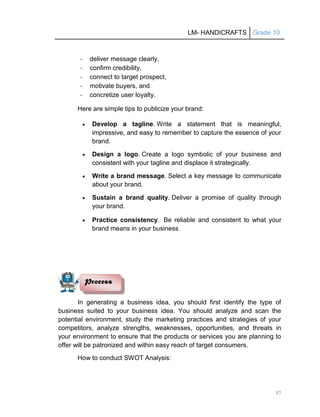 LM- HANDICRAFTS Grade 10
37
- deliver message clearly,
- confirm credibility,
- connect to target prospect,
- motivate buyers, and
- concretize user loyalty.
Here are simple tips to publicize your brand:
 Develop a tagline. Write a statement that is meaningful,
impressive, and easy to remember to capture the essence of your
brand.
 Design a logo. Create a logo symbolic of your business and
consistent with your tagline and displace it strategically.
 Write a brand message. Select a key message to communicate
about your brand.
 Sustain a brand quality. Deliver a promise of quality through
your brand.
 Practice consistency. Be reliable and consistent to what your
brand means in your business.
In generating a business idea, you should first identify the type of
business suited to your business idea. You should analyze and scan the
potential environment, study the marketing practices and strategies of your
competitors, analyze strengths, weaknesses, opportunities, and threats in
your environment to ensure that the products or services you are planning to
offer will be patronized and within easy reach of target consumers.
How to conduct SWOT Analysis:
Process
 