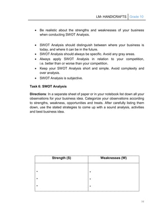 LM- HANDICRAFTS Grade 10
38
 Be realistic about the strengths and weaknesses of your business
when conducting SWOT Analysis.
 SWOT Analysis should distinguish between where your business is
today, and where it can be in the future.
 SWOT Analysis should always be specific. Avoid any gray areas.
 Always apply SWOT Analysis in relation to your competition,
i.e. better than or worse than your competition.
 Keep your SWOT Analysis short and simple. Avoid complexity and
over analysis.
 SWOT Analysis is subjective.
Task 6: SWOT Analysis
Directions: In a separate sheet of paper or in your notebook list down all your
observations for your business idea. Categorize your observations according
to strengths, weakness, opportunities and treats. After carefully listing them
down, use the stated strategies to come up with a sound analysis, activities
and best business idea.
Strength (S) Weaknesses (W)
-
-
-
-
-
-
 