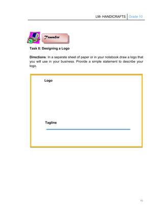 LM- HANDICRAFTS Grade 10
41
Task 8: Designing a Logo
Directions: In a separate sheet of paper or in your notebook draw a logo that
you will use in your business. Provide a simple statement to describe your
logo.
Tagline
Transfer
Logo
 