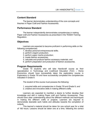 LM- HANDICRAFTS Grade 10
Content Standard
The learner demonstrates understanding of the core concepts and
theories in Paper Craft and Fashion Accessories.
Performance Standard
The learner independently demonstrates competencies in making
Paper craft and Fashion Accessories as prescribed in the TESDA Training
Regulation.
Objectives
Learners are expected to become proficient in performing skills on the
following competencies:
1. develop personal entrepreneurial skills;
2. perform origami production;
3. perform paper mache production;
4. create fashion accessories;
5. calculate and produce fashion accessory materials; and
6. perform preparation and production of fashion accessories.
Program Requirements
Grade 10 students who will take Handicraft course as their
specialization in Technology and Livelihood Education (TLE) – Home
Economics should have successfully taken the exploratory course in
Exploratory in Grade 7/8 and have successfully completed the competencies
indicated in Grade 9.
The student of this course must possess the following:
1. acquired skills and competencies in Grade 7/8 and Grade 9; and
2. creative and innovative skills in making different crafts.
Learners are expected to manifest a desire to further develop their
knowledge and skill in making Paper craft and Fashion Accessories .They
should have clear understanding about the different methods and techniques
in making the different crafts or projects. Learners are required to
demonstrate desirable work habits and attitudes towards the completion of
outputs.
This learner’s material should be taken for one school year for a total
of 160 hours. Lessons should be taken one at a time, following the correct
 