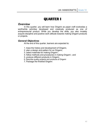 LM- HANDICRAFTS Grade 10
43
QUARTER I
Overview
In this quarter, you will learn how Origami as paper craft evolvedas a
worthwhile activities developed and creatively produced as one of
entrepreneurial product. While you develop the skills, you also innately
acquire discipline and positive work attitude towards making Origami products
or projects.
General Objectives
At the end of this quarter, learners are expected to:
1. trace the history and development of Origami,
2. plan a design and pattern for an Origami;
3. select materials for making Origami ;
4. follow methods and procedures in making Origami ; and
5. produce different products in Origami.
6. Describe quality projects and products of Origami
7. Package the finished Origami
 