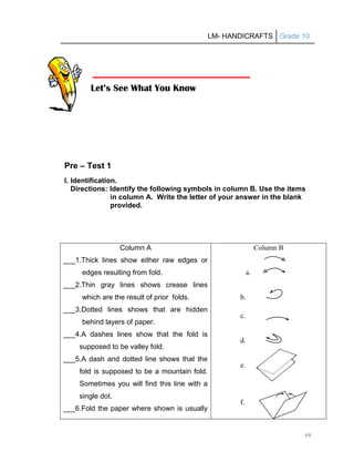 LM- HANDICRAFTS Grade 10
44
Pre – Test 1
I. Identification.
Directions: Identify the following symbols in column B. Use the items
in column A. Write the letter of your answer in the blank
provided.
Column A
___1.Thick lines show either raw edges or
edges resulting from fold.
___2.Thin gray lines shows crease lines
which are the result of prior folds.
___3.Dotted lines shows that are hidden
behind layers of paper.
___4.A dashes lines show that the fold is
supposed to be valley fold.
___5.A dash and dotted line shows that the
fold is supposed to be a mountain fold.
Sometimes you will find this line with a
single dot.
___6.Fold the paper where shown is usually
Column B
a.
b.
c.
d.
e.
f.
Let’s See What You Know
 