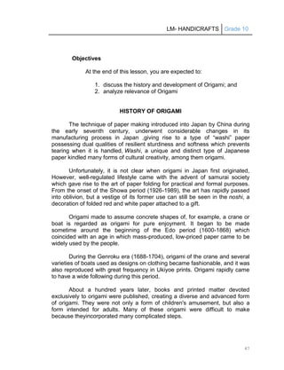 LM- HANDICRAFTS Grade 10
47
Objectives
At the end of this lesson, you are expected to:
1. discuss the history and development of Origami; and
2. analyze relevance of Origami
HISTORY OF ORIGAMI
The technique of paper making introduced into Japan by China during
the early seventh century, underwent considerable changes in its
manufacturing process in Japan ,giving rise to a type of ―washi‖ paper
possessing dual qualities of resilient sturdiness and softness which prevents
tearing when it is handled, Washi, a unique and distinct type of Japanese
paper kindled many forms of cultural creativity, among them origami.
Unfortunately, it is not clear when origami in Japan first originated,
However, well-regulated lifestyle came with the advent of samurai society
which gave rise to the art of paper folding for practical and formal purposes.
From the onset of the Showa period (1926-1989), the art has rapidly passed
into oblivion, but a vestige of its former use can still be seen in the noshi, a
decoration of folded red and white paper attached to a gift.
Origami made to assume concrete shapes of, for example, a crane or
boat is regarded as origami for pure enjoyment. It began to be made
sometime around the beginning of the Edo period (1600-1868) which
coincided with an age in which mass-produced, low-priced paper came to be
widely used by the people.
During the Genroku era (1688-1704), origami of the crane and several
varieties of boats used as designs on clothing became fashionable, and it was
also reproduced with great frequency in Ukiyoe prints. Origami rapidly came
to have a wide following during this period.
About a hundred years later, books and printed matter devoted
exclusively to origami were published, creating a diverse and advanced form
of origami. They were not only a form of children's amusement, but also a
form intended for adults. Many of these origami were difficult to make
because theyincorporated many complicated steps.
 