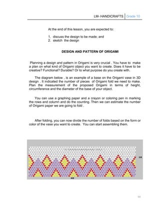 LM- HANDICRAFTS Grade 10
50
At the end of this lesson, you are expected to:
1. discuss the design to be made; and
2. sketch the design
DESIGN AND PATTERN OF ORIGAMI
Planning a design and pattern in Origami is very crucial . You have to make
a plan on what kind of Origami object you want to create. Does it have to be
creative? Functional? Durable? Or to what purpose do you create with.
The diagram below , is an example of a base on the Origami vase in 3D
design . It indicated the number of pieces of Origami fold we need to make.
Plan the measurement of the proposed Origami in terms of height,
circumference and the diameter of the base of your object.
You can use a graphing paper and a crayon or coloring pen in marking
the rows and column and do the counting. Then we can estimate the number
of Origami paper we are going to fold .
After folding, you can now divide the number of folds based on the form or
color of the vase you want to create. You can start assembling them.
 