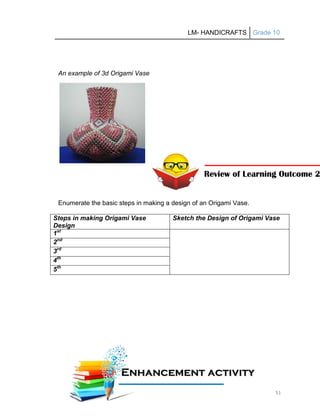 LM- HANDICRAFTS Grade 10
51
An example of 3d Origami Vase
Enumerate the basic steps in making a design of an Origami Vase.
Steps in making Origami Vase
Design
Sketch the Design of Origami Vase
1st
2nd
3rd
4th
5th
E
En
nh
ha
an
nc
ce
em
me
en
nt
t a
ac
ct
ti
iv
vi
it
ty
y
A
Ac
ct
ti
iv
vi
it
ty
y
Review of Learning Outcome 2
 