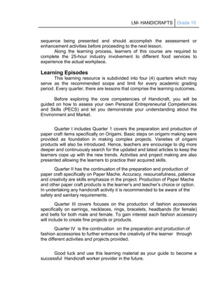 LM- HANDICRAFTS Grade 10
sequence being presented and should accomplish the assessment or
enhancement activities before proceeding to the next lesson.
Along the learning process, learners of this course are required to
complete the 25-hour industry involvement to different food services to
experience the actual workplace.
Learning Episodes
This learning resource is subdivided into four (4) quarters which may
serve as the recommended scope and limit for every academic grading
period. Every quarter, there are lessons that comprise the learning outcomes.
Before exploring the core competencies of Handicraft, you will be
guided on how to assess your own Personal Entrepreneurial Competencies
and Skills (PECS) and let you demonstrate your understanding about the
Environment and Market.
Quarter I includes Quarter 1 covers the preparation and production of
paper craft items specifically on Origami. Basic steps on origami making were
provided as foundation in making complex projects. Varieties of origami
products will also be introduced. Hence, teachers are encourage to dig more
deeper and continuously search for the updated and latest articles to keep the
learners cope up with the new trends. Activities and project making are also
presented allowing the learners to practice their acquired skills.
Quarter II has the continuation of the preparation and production of
paper craft specifically on Paper Mache. Accuracy, resourcefulness, patience
and creativity are skills emphasize in the project. Production of Paper Mache
and other paper craft products is the learner’s and teacher’s choice or option.
In undertaking any handicraft activity it is recommended to be aware of the
safety and sanitary requirements.
Quarter III covers focuses on the production of fashion accessories
specifically on earrings, necklaces, rings, bracelets, headbands (for female)
and belts for both male and female. To gain interest each fashion accessory
will include to create fine projects or products.
Quarter IV is the continuation on the preparation and production of
fashion accessories to further enhance the creativity of the learner through
the different activities and projects provided.
Good luck and use this learning material as your guide to become a
successful Handicraft worker provider in the future.
 