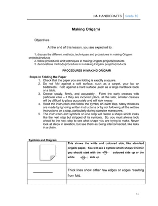 LM- HANDICRAFTS Grade 10
56
Making Origami
Objectives
At the end of this lesson, you are expected to:
1. discuss the different methods, techniques and procedures in making Origami
projects/products
2. follow procedures and techniques in making Origami projects/products
3. demonstrate methods/procedure in in making Origami projects/products
PROCEDURES IN MAKING ORIGAMI
Steps in Folding the Paper
1. Check that the paper you are folding is exactly a square.
2. Do not fold against a soft surface, such as a carpet, your lap or
bedsheets. Fold against a hard surface ,such as a large hardback book
or a table.
3. Crease slowly, firmly, and accurately. Form the early creases with
particular care – if they are incorrect place, all the later, smaller creases
will be difficult to place accurately and will look messy.
4. Read the instruction and follow the symbol on each step. Many mistakes
are made by ignoring written instructions or by not following all the written
instructions on a step, particularly during complex maneuvers.
5. The instruction and symbols on one step will create a shape which looks
like the next step but stripped of its symbols. So, you must always look
ahead to the next step to see what shape you are trying to make. Never
look at steps in isolation, but see them as being interconnected, like links
in a chain.
Symbols and Diagram
This shows the white and coloured side, like standard
origami paper. You will see a symbol which shows whether
you should start with the coloured side up or the
white side up
___________ Thick lines show either raw edges or edges resulting
from fold.
 