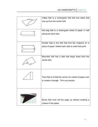 LM- HANDICRAFTS Grade 10
58
Valley fold is a rectangular fold that has sides that
rise up from the center fold.
Hot dog fold is a rectangular sheet of paper in half
along the short side.
Shutter fold is the fold that find the midpoint on a
piece of paper, folded each side to meet that point.
Mountain fold has a side that slope down from the
center fold.
Taco fold is to fold the corner of a sheet of paper over
to create a triangle. Trim any excess.
Burito fold must roll the page up without creating a
crease in the paper.
 