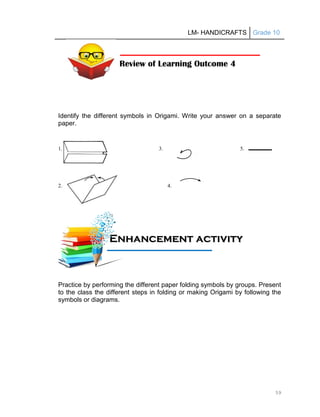 LM- HANDICRAFTS Grade 10
59
Identify the different symbols in Origami. Write your answer on a separate
paper.
1. 3. 5.
2. 4.
Practice by performing the different paper folding symbols by groups. Present
to the class the different steps in folding or making Origami by following the
symbols or diagrams.
Review of Learning Outcome 4
E
En
nh
ha
an
nc
ce
em
me
en
nt
t a
ac
ct
ti
iv
vi
it
ty
y
A
Ac
ct
ti
iv
vi
it
ty
y
 