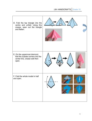 LM- HANDICRAFTS Grade 10
62
D. Fold the top triangle into the
centre and unfold. Using this
crease, open out the triangle
and flatten.
E. On the uppermost diamond,
fold the outside corners into the
center line, crease well then
open.
F. Fold the whole model in half
and open.
 