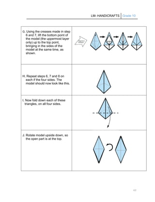 LM- HANDICRAFTS Grade 10
63
G. Using the creases made in step
6 and 7, lift the bottom point of
the model (the uppermost layer
only) up to the top point,
bringing in the sides of the
model at the same time, as
shown.
H. Repeat steps 6, 7 and 8 on
each if the four sides. The
model should now look like this.
I. Now fold down each of these
triangles, on all four sides.
J. Rotate model upside down, so
the open part is at the top.
 