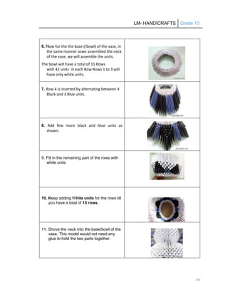 LM- HANDICRAFTS Grade 10
66
6. Now for the the base (/bowl) of the vase, in
the same manner aswe assembled the neck
of the vase, we will assemble the units.
The bowl will have a total of 15 Rows
with 42 units in each Row.Rows 1 to 3 will
have only white units.
7. Row 4 is inserted by alternating between 4
Black and 3 Blue units.
8. Add few more black and blue units as
shown.
9. Fill in the remaining part of the rows with
white units
10. Keep adding White units for the rows till
you have a total of 15 rows.
11. Shove the neck into the base/bowl of the
vase. This model would not need any
glue to hold the two parts together.
 