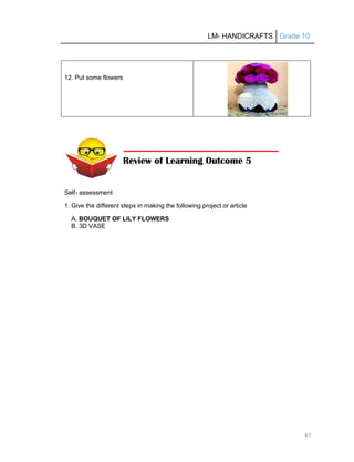 LM- HANDICRAFTS Grade 10
67
12. Put some flowers
Self- assessment
1. Give the different steps in making the following project or article
A. BOUQUET OF LILY FLOWERS
B. 3D VASE
Review of Learning Outcome 5
 