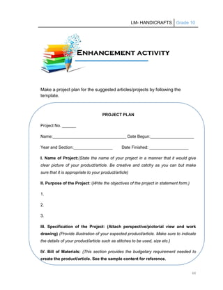 LM- HANDICRAFTS Grade 10
68
Make a project plan for the suggested articles/projects by following the
template.
PROJECT PLAN
Project No. ______
Name:________________________________ Date Begun:___________________
Year and Section:_________________ Date Finished: _________________
I. Name of Project:(State the name of your project in a manner that it would give
clear picture of your product/article. Be creative and catchy as you can but make
sure that it is appropriate to your product/article)
II. Purpose of the Project: (Write the objectives of the project in statement form.)
1.
2.
3.
III. Specification of the Project: (Attach perspective/pictorial view and work
drawing) (Provide illustration of your expected product/article. Make sure to indicate
the details of your product/article such as stitches to be used, size etc.)
IV. Bill of Materials: (This section provides the budgetary requirement needed to
create the product/article. See the sample content for reference.
E
En
nh
ha
an
nc
ce
em
me
en
nt
t a
ac
ct
ti
iv
vi
it
ty
y
A
Ac
ct
ti
iv
vi
it
ty
y
 