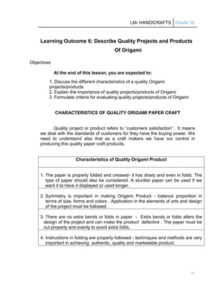 LM- HANDICRAFTS Grade 10
71
Learning Outcome 6: Describe Quality Projects and Products
Of Origami
Objectives
At the end of this lesson, you are expected to:
1. Discuss the different characteristics of a quality Origami
projects/products
2. Explain the importance of quality projects/products of Origami
3. Formulate criteria for evaluating quality projects/products of Origami
CHARACTERISTICS OF QUALITY ORIGAMI PAPER CRAFT
Quality project or product refers to ―customers satisfaction‖ . It means
we deal with the standards of customers for they have the buying power. We
need to understand also that as a craft makers we have our control in
producing this quality paper craft products.
Characteristics of Quality Origami Product
1. The paper is properly folded and creased- it has sharp and even in folds. The
type of paper should also be considered. A sturdier paper can be used if we
want it to have it displayed or used longer.
2. Symmetry is important in making Origami Product - balance proportion in
terms of size, forms and colors . Application in the elements of arts and design
of the project must be followed.
3. There are no extra bends or folds in paper - Extra bends or folds alters the
design of the project and can make the product defective . The paper must be
cut properly and evenly to avoid extra folds.
4. Instructions in folding are properly followed - techniques and methods are very
important in achieving authentic, quality and marketable product.
 