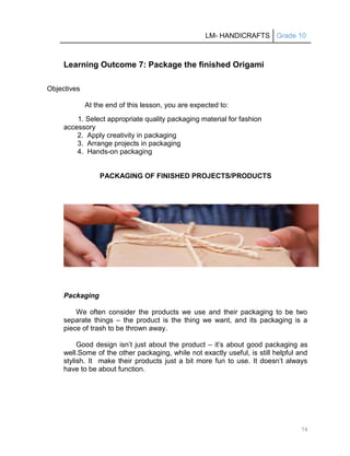 LM- HANDICRAFTS Grade 10
74
Learning Outcome 7: Package the finished Origami
Objectives
At the end of this lesson, you are expected to:
1. Select appropriate quality packaging material for fashion
accessory
2. Apply creativity in packaging
3. Arrange projects in packaging
4. Hands-on packaging
PACKAGING OF FINISHED PROJECTS/PRODUCTS
Packaging
We often consider the products we use and their packaging to be two
separate things – the product is the thing we want, and its packaging is a
piece of trash to be thrown away.
Good design isn’t just about the product – it’s about good packaging as
well.Some of the other packaging, while not exactly useful, is still helpful and
stylish. It make their products just a bit more fun to use. It doesn’t always
have to be about function.
 
