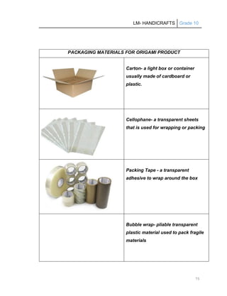LM- HANDICRAFTS Grade 10
75
PACKAGING MATERIALS FOR ORIGAMI PRODUCT
Carton- a light box or container
usually made of cardboard or
plastic.
Cellophane- a transparent sheets
that is used for wrapping or packing
Packing Tape - a transparent
adhesive to wrap around the box
Bubble wrap- pliable transparent
plastic material used to pack fragile
materials
 