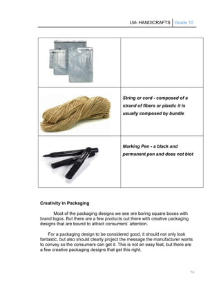 LM- HANDICRAFTS Grade 10
76
String or cord - composed of a
strand of fibers or plastic it is
usually composed by bundle
Marking Pen - a black and
permanent pen and does not blot
Creativity in Packaging
Most of the packaging designs we see are boring square boxes with
brand logos. But there are a few products out there with creative packaging
designs that are bound to attract consumers’ attention.
For a packaging design to be considered good, it should not only look
fantastic, but also should clearly project the message the manufacturer wants
to convey so the consumers can get it. This is not an easy feat, but there are
a few creative packaging designs that get this right.
 