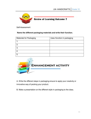 LM- HANDICRAFTS Grade 10
77
Self-Assessment
Name the different packaging materials and write their function.
Materials for Packaging Uses /function in packaging
1.
2.
3.
4
5.
A. Write the different steps in packaging ensure to apply your creativity or
innovative way of packing your product.
B. Make a presentation on the different style in packaging to the class.
Review of Learning Outcome 7
E
En
nh
ha
an
nc
ce
em
me
en
nt
t a
ac
ct
ti
iv
vi
it
ty
y
A
Ac
ct
ti
iv
vi
it
ty
y
 