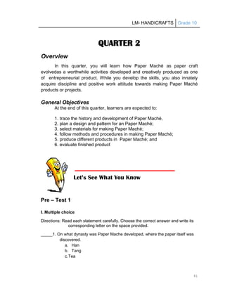 LM- HANDICRAFTS Grade 10
81
QUARTER 2
Overview
In this quarter, you will learn how Paper Maché as paper craft
evolvedas a worthwhile activities developed and creatively produced as one
of entrepreneurial product. While you develop the skills, you also innately
acquire discipline and positive work attitude towards making Paper Maché
products or projects.
General Objectives
At the end of this quarter, learners are expected to:
1. trace the history and development of Paper Maché,
2. plan a design and pattern for an Paper Maché;
3. select materials for making Paper Maché;
4. follow methods and procedures in making Paper Maché;
5. produce different products in Paper Maché; and
6. evaluate finished product
Pre – Test 1
I. Multiple choice
Directions: Read each statement carefully. Choose the correct answer and write its
corresponding letter on the space provided.
_____1. On what dynasty was Paper Mache developed, where the paper itself was
discovered.
a. Han
b. Tang
c.Tea
Let’s See What You Know
 