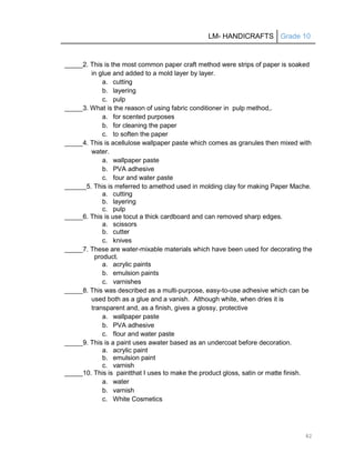 LM- HANDICRAFTS Grade 10
82
_____2. This is the most common paper craft method were strips of paper is soaked
in glue and added to a mold layer by layer.
a. cutting
b. layering
c. pulp
_____3. What is the reason of using fabric conditioner in pulp method,.
a. for scented purposes
b. for cleaning the paper
c. to soften the paper
_____4. This is acellulose wallpaper paste which comes as granules then mixed with
water.
a. wallpaper paste
b. PVA adhesive
c. four and water paste
______5. This is rreferred to amethod used in molding clay for making Paper Mache.
a. cutting
b. layering
c. pulp
_____6. This is use tocut a thick cardboard and can removed sharp edges.
a. scissors
b. cutter
c. knives
_____7. These are water-mixable materials which have been used for decorating the
product.
a. acrylic paints
b. emulsion paints
c. varnishes
_____8. This was described as a multi-purpose, easy-to-use adhesive which can be
used both as a glue and a vanish. Although white, when dries it is
transparent and, as a finish, gives a glossy, protective
a. wallpaper paste
b. PVA adhesive
c. flour and water paste
_____9. This is a paint uses awater based as an undercoat before decoration.
a. acrylic paint
b. emulsion paint
c. varnish
_____10. This is paintthat I uses to make the product gloss, satin or matte finish.
a. water
b. varnish
c. White Cosmetics
 