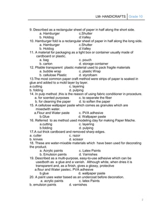 LM- HANDICRAFTS Grade 10
2
9. Described as a rectangular sheet of paper in half along the short side.
a. Hamburger c.Shutter
b. Hotdog d.Valley
10. Hamburger fold is a rectangular sheet of paper in half along the long side.
a. Hamburger c.Shutter
b. Hotdog d.Valley
11. A material for packaging as a light box or container usually made of
cardboard or plastic.
a. bag c. pouch
b. carton d. storage container
12. Pliable transparent plastic material used to pack fragile materials
a. bubble wrap c. plastic Wrap
b. cellulose Plastic d. styrofoam
13.The most common paper craft method were strips of paper is soaked in
glue and added to a mold layer by layer.
a.cutting c. layering
b. folding d. pulping
14. In pulp method ,this is the reason of using fabric conditioner in procedure.
a. for scented purposes c. to separate the fiber
b. for cleaning the paper d. to soften the paper
15. A cellulose wallpaper paste which comes as granules which are
mixedwith water.
a.Flour and Water paste c. PVA adhesive
b.Glue d. Wallpaper paste
16. Referred to as method used modeling clay for making Paper Mache.
a.cutting c. layering
b.folding d. pulping
17.A cut thick cardboard and removed sharp edges.
a. cutter c. razor
b. knives d. scissor
18. These are water-mixable materials which have been used for decorating
the product.
a. Acrylic paints c. Latex Paints
b. Emulsion paints d. Varnishes
19. Described as a multi-purpose, easy-to-use adhesive which can be
usedboth as a glue and a vanish. Although white, when dries it is
transparent and, as a finish, gives a glossy, protective
a.flour and Water pastec. PVA adhesive
b.glue d. wallpaper paste
20. A paint uses water based as an undercoat before decoration.
a. acrylic paints c. latex Paints
b. emulsion paints d. varnishes
 