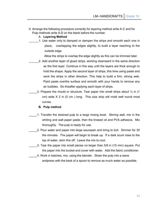 LM- HANDICRAFTS Grade 10
83
II. Arrange the following procedure correctly for layering method write A-C and for
Pulp methods write A-D on the blank before the number.
A. Layering Method
______1. Use water only to damped or dampen the strips and smooth each one in
place, overlapping the edges slightly, to build a layer reaching to the
outside edge.
Allow the strips to overlap the edge slightly as this can be trimmed later.
______2. Add another layer of glued strips, working downward in the same direction
as the first layer. Continue in this way until the layers are thick enough to
hold the shape. Apply the second layer of strips, this time using paste and
work the strips in other direction. This help to build a firm, strong web.
Paint paste overthe surface and smooth with your hands to remove any
air bubbles. Do thisafter applying each layer of strips.
_____3. Prepare the mould or structure. Tear paper into small strips about ½ in (1
cm) wide X 2 in (5 cm ) long. This size strip will mold well round most
curves.
B. Pulp method
_____1. Transfer the strained pulp to a large mixing bowl. Stirring well, mix in the
whiting and wall paper paste, then the linseed oil and PVA adhesive. Mix
thoroughly. The pulp is ready for use.
_____2. Pour water and paper into large saucepan and bring to boil. Simmer for 30
the minutes. The paper will begin to break up. If a dark scum rises to the
top of water, skim this off. Leave the mix to cool.
_____3. Tear the paper into small pieces no larger than 5/8 in (15 mm) square. Put
the paper into the bucket and cover with water. Add the fabric conditioner.
_____4. Work in batches, mix, using the blender. Strain the pulp into a sieve
andpress with the back of a spoon to remove as much water as possible.
 