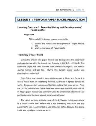 LM- HANDICRAFTS Grade 10
84
Learning Outcome 1 Trace the History and Development of
Paper Maché
Objectives
At the end of this lesson, you are expected to:
1. discuss the history and development of Paper Maché;
and
2. analyze relevance of Paper Maché
The History of Paper Maché
During the ancient time paper Maché was developed as the paper itself
and was discovered in the time of Han Dynasty, c. 202 B.C. – 220 A.D. This
early time paper was used to make three dimensional objects, like artifacts
,suchas helmet and pot lids. During this dynasty, paper Maché was
described as pasteboard.
From China, the interest in papermaché spread to Japan and Persia. It is
use to make mask in celebrating festivals. Eventually it spread across the
world, European start using paperMachéin making their own wares . From
the 1670’s, until the late 1700’s there was a half-heart intent of paper maché.
In 1800’s paper maché was commonly used for ornamental attachment’s on
architecture and furniture, when it became widely used
The oldest surviving artifacts made of this lightweight but strong material
is a falcon’s coffin from Persia and it was interesting that as of this day
papermaché was recommended to use for human coffins because it so strong
that it was equally as durable as wood.
LESSON 1 : PERFORM PAPER MACHE PRODUCTION
 
