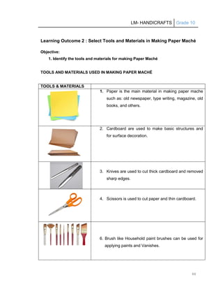 LM- HANDICRAFTS Grade 10
88
Learning Outcome 2 : Select Tools and Materials in Making Paper Maché
Objective:
1. Identify the tools and materials for making Paper Maché
TOOLS AND MATERIALS USED IN MAKING PAPER MACHÉ
TOOLS & MATERIALS
1. Paper is the main material in making paper mache
such as: old newspaper, type writing, magazine, old
books, and others.
2. Cardboard are used to make basic structures and
for surface decoration.
3. Knives are used to cut thick cardboard and removed
sharp edges.
4. Scissors is used to cut paper and thin cardboard.
6. Brush like Household paint brushes can be used for
applying paints and Vanishes.
 
