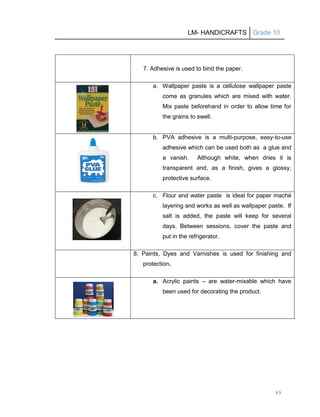 LM- HANDICRAFTS Grade 10
89
7. Adhesive is used to bind the paper.
a. Wallpaper paste is a cellulose wallpaper paste
come as granules which are mixed with water.
Mix paste beforehand in order to allow time for
the grains to swell.
b. PVA adhesive is a multi-purpose, easy-to-use
adhesive which can be used both as a glue and
a vanish. Although white, when dries it is
transparent and, as a finish, gives a glossy,
protective surface.
c. Flour and water paste is ideal for paper maché
layering and works as well as wallpaper paste. If
salt is added, the paste will keep for several
days. Between sessions, cover the paste and
put in the refrigerator.
8. Paints, Dyes and Varnishes is used for finishing and
protection.
a. Acrylic paints – are water-mixable which have
been used for decorating the product.
 