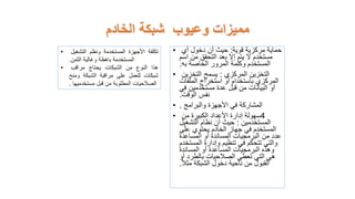 • ‫حماية‬
‫قوية‬ ‫مركزية‬
:
‫أي‬ ‫دخول‬ ‫أن‬ ‫حيث‬
‫اسم‬ ‫من‬ ‫التحقق‬ ‫بعد‬ ‫إال‬ ‫يتم‬ ‫ال‬ ‫مستخدم‬
‫به‬ ‫الخاصة‬ ‫المرور‬ ‫وكلمة‬ ‫المستخدم‬
.
• ‫التخزين‬
‫المركزي‬
:
‫التخزين‬ ‫يسمح‬
‫الملفات‬ ‫استخراج‬ ‫أو‬ ‫باستخدام‬ ‫المركزي‬
‫في‬ ‫مستخدمين‬ ‫عدة‬ ‫قبل‬ ‫من‬ ‫البيانات‬ ‫أو‬
‫الوقت‬ ‫نفس‬
.
• ‫المشاركة‬
‫والبرامج‬ ‫األجهزة‬ ‫في‬
.
• 4
‫سهولة‬
‫من‬ ‫الكبيرة‬ ‫األعداد‬ ‫إدارة‬
‫المستخدمين‬
:
‫التشغيل‬ ‫نظام‬ ‫أن‬ ‫حيث‬
‫على‬ ‫يحتوي‬ ‫الخادم‬ ‫جهاز‬ ‫في‬ ‫المستخدم‬
‫المساعدة‬ ‫أو‬ ‫المساندة‬ ‫البرمجيات‬ ‫من‬ ‫عدد‬
‫المستخ‬ ‫وإدارة‬ ‫تنظيم‬ ‫في‬ ‫تتحكم‬ ‫والتي‬
‫دم‬
‫المساندة‬ ‫أو‬ ‫المساعدة‬ ‫البرمجيات‬ ‫وهذه‬
‫أو‬ ‫بالطرد‬ ‫الصالحيات‬ ‫تعطي‬ ‫التي‬ ‫هي‬
‫مثال‬ ‫الشبكة‬ ‫دخول‬ ‫ناحية‬ ‫من‬ ‫القبول‬
.
‫الخادم‬ ‫شبكة‬ ‫وعيوب‬ ‫مميزات‬
• ‫تكلفة‬
‫األجهزة‬
‫المستخدمة‬
‫ونظم‬
‫التشغيل‬
‫المستخدمة‬
‫باهظة‬
‫وغالية‬
‫الثمن‬
.
• ‫هذا‬
‫النوع‬
‫من‬
‫الشبكات‬
‫يحتاج‬
‫مراقب‬
‫شبكات‬
‫للعمل‬
‫على‬
‫مراقبة‬
‫الشبكة‬
‫ومنح‬
‫الصالحيات‬
‫المطلوبة‬
‫من‬
‫قبل‬
‫مستخدميها‬
.
 