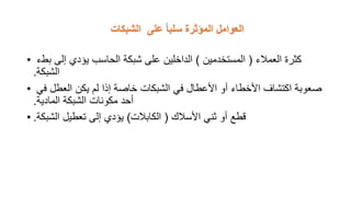 ‫الشبكات‬ ‫على‬ ً‫ا‬‫سلب‬ ‫المؤثرة‬ ‫العوامل‬
• ‫العمالء‬ ‫كثرة‬
(
‫المستخدمين‬
)
‫بطء‬ ‫إلى‬ ‫يؤدي‬ ‫الحاسب‬ ‫شبكة‬ ‫على‬ ‫الداخلين‬
‫الشبكة‬
.
• ‫في‬ ‫العطل‬ ‫يكن‬ ‫لم‬ ‫إذا‬ ‫خاصة‬ ‫الشبكات‬ ‫في‬ ‫األعطال‬ ‫أو‬ ‫األخطاء‬ ‫اكتشاف‬ ‫صعوبة‬
‫المادية‬ ‫الشبكة‬ ‫مكونات‬ ‫أحد‬
.
• ‫األسالك‬ ‫ثني‬ ‫أو‬ ‫قطع‬
(
‫الكابالت‬
)
‫الشبكة‬ ‫تعطيل‬ ‫إلى‬ ‫يؤدي‬
.
 