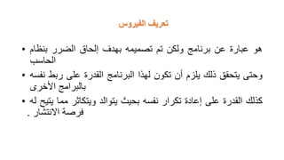 ‫الفيروس‬ ‫تعريف‬
• ‫هو‬
‫عبارة‬
‫عن‬
‫برنامج‬
‫ولكن‬
‫تم‬
‫تصميمه‬
‫بهدف‬
‫إلحاق‬
‫الضرر‬
‫بنظام‬
‫الحاسب‬
• ‫وحتى‬
‫يتحقق‬
‫ذلك‬
‫يلزم‬
‫أن‬
‫تكون‬
‫لهذا‬
‫البرنامج‬
‫القدرة‬
‫على‬
‫ربط‬
‫نفسه‬
‫بالبرامج‬
‫األخرى‬
• ‫كذلك‬
‫القدرة‬
‫على‬
‫إعادة‬
‫تكرار‬
‫نفسه‬
‫بحيث‬
‫يتوالد‬
‫ويتكاثر‬
‫مما‬
‫يتيح‬
‫له‬
‫فرصة‬
‫االنتشار‬
.
 