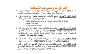 ‫الشبكات‬ ‫ومميزات‬ ‫فوائد‬ ‫أهم‬
• ‫المشاركة‬
‫في‬
‫المعلومات‬
‫بين‬
‫مستخدمي‬
‫الشبكة‬
:
‫تتيح‬
‫الشبكات‬
‫ميزة‬
‫المشار‬
‫كة‬
‫في‬
‫المعلومات‬
‫بصورة‬
‫أسرع‬
‫وأسهل‬
‫بين‬
‫مستخدمي‬
‫الشبكة‬
.
• ‫المشاركة‬
‫في‬
‫األجهزة‬
:
‫تسمح‬
‫الشبكات‬
‫ألي‬
‫شخص‬
‫متصل‬
‫بها‬
‫المشاركة‬
‫في‬
‫العديد‬
‫من‬
‫األجهزة‬
‫كأمثلة‬
‫على‬
‫ذلك‬
:
• ‫المشاركة‬
‫في‬
‫عملية‬
‫التخزين‬
‫واالسترجاع‬
‫في‬
‫أقراص‬
‫األطراف‬
‫المتصلة‬
‫بالشبكة‬
.
• ‫المشاركة‬
‫في‬
‫الطابعات‬
.
• ‫المشاركة‬
‫في‬
‫الماسح‬
‫الضوئي‬
.
• ‫المشاركة‬
‫في‬
‫البرامج‬
:
‫باستخدام‬
‫الشبكات‬
‫يمكن‬
‫تثبيت‬
‫البرامج‬
‫وإدارتها‬
‫مركزيا‬
‫في‬
‫جهاز‬
‫واحد‬
‫وهو‬
‫الخادم‬
( Server )
‫ومنع‬
‫الوصول‬
‫إليها‬
‫إال‬
‫للمستفيدين‬
‫فقط‬
‫ويمكن‬
‫بواسطة‬
‫الخادم‬
‫تحديد‬
‫كلمات‬
‫مرور‬
‫للمستخدمين‬
‫وتحديد‬
‫وقت‬
‫معين‬
‫لكل‬
‫مستخدم‬
.
• ‫حماية‬
‫المعلومات‬
:
‫توفر‬
‫الشبكات‬
‫سرية‬
‫تامة‬
‫للمعلومات‬
‫وذلك‬
‫بإعطاء‬
‫كل‬
‫مستخدم‬
‫اسم‬
‫خاص‬
( User Name )
‫وكلمة‬
‫مرور‬
( Password )
.
• ‫البريد‬
‫اإللكتروني‬
:
‫البريد‬
‫اإللكتروني‬
‫هو‬
‫أحد‬
‫أنواع‬
‫التواصل‬
‫بين‬
‫الناس‬
‫و‬
‫التي‬
‫توفرها‬
‫الشبكات‬
‫مثل‬
‫الشبكة‬
‫العالمية‬
( Internet )
‫وهو‬
‫أحد‬
‫مسببات‬
‫سهولة‬
‫وسرعة‬
‫االتصال‬
‫بين‬
‫الناس‬
‫في‬
‫عصرنا‬
‫الحاضر‬
.
 