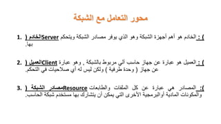 ‫الشبكة‬ ‫مع‬ ‫التعامل‬ ‫محور‬
1. ‫الخادم‬
( Server )
:
‫الخادم‬
‫هو‬
‫أهم‬
‫أجهزة‬
‫الشبكة‬
‫وهو‬
‫الذي‬
‫يوفر‬
‫مصادر‬
‫الشبكة‬
‫ويتحكم‬
‫بها‬
.
2. ‫العميل‬
( Client )
:
‫العميل‬
‫هو‬
‫عبارة‬
‫عن‬
‫جهاز‬
‫حاسب‬
‫آلي‬
‫مربوط‬
‫بالشبكة‬
,
‫وهو‬
‫عبارة‬
‫عن‬
‫جهاز‬
(
‫وحدة‬
‫طرفية‬
)
‫ولكن‬
‫ليس‬
‫له‬
‫أي‬
‫صالحيات‬
‫في‬
‫التحكم‬
.
3. ‫مصادر‬
‫الشبكة‬
( Resource )
:
‫المصادر‬
‫هي‬
‫عبارة‬
‫عن‬
‫كل‬
‫الملفات‬
‫والطابعات‬
‫والمكونات‬
‫المادية‬
‫أوالبرمجية‬
‫األخرى‬
‫التي‬
‫يمكن‬
‫أن‬
‫يتشارك‬
‫بها‬
‫مستخدم‬
‫شبكة‬
‫الحاسب‬
.
 