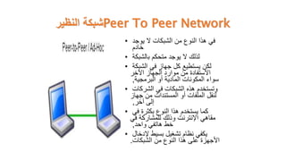 ‫النظير‬ ‫شبكة‬Peer To Peer Network
• ‫في‬
‫يوجد‬ ‫ال‬ ‫الشبكات‬ ‫من‬ ‫النوع‬ ‫هذا‬
‫خادم‬
• ‫لذلك‬
‫بالشبكة‬ ‫متحكم‬ ‫يوجد‬ ‫ال‬
• ‫لكن‬
‫الشبكة‬ ‫في‬ ‫جهاز‬ ‫كل‬ ‫يستطيع‬
‫اآلخر‬ ‫الجهاز‬ ‫موارد‬ ‫من‬ ‫االستفادة‬
‫البرمجية‬ ‫أو‬ ‫المادية‬ ‫المكونات‬ ‫سواء‬
,
• ‫وتستخدم‬
‫الشركات‬ ‫في‬ ‫الشبكات‬ ‫هذه‬
‫جهاز‬ ‫من‬ ‫المستندات‬ ‫أو‬ ‫الملفات‬ ‫لنقل‬
‫آخر‬ ‫إلى‬
,
• ‫كما‬
‫في‬ ‫بكثرة‬ ‫النوع‬ ‫هذا‬ ‫يستخدم‬
‫في‬ ‫للمشاركة‬ ‫وذلك‬ ‫اإلنترنت‬ ‫مقاهي‬
‫واحد‬ ‫هاتفي‬ ‫خط‬
,
• ‫يكفي‬
‫إلدخال‬ ‫بسيط‬ ‫تشغيل‬ ‫نظام‬
‫الشبكات‬ ‫من‬ ‫النوع‬ ‫هذا‬ ‫على‬ ‫األجهزة‬
.
 