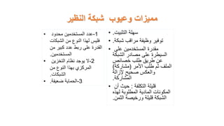 ‫النظير‬ ‫شبكة‬ ‫وعيوب‬ ‫مميزات‬
• ‫التثبيت‬ ‫سهلة‬
.
• ‫شبكة‬ ‫مراقب‬ ‫وظيفة‬ ‫توفير‬
.
• ‫على‬ ‫المستخدمين‬ ‫مقدرة‬
‫الشبكة‬ ‫مصادر‬ ‫على‬ ‫السيطرة‬
‫خصائص‬ ‫طلب‬ ‫طريق‬ ‫عن‬
‫األمر‬ ‫طلب‬ ‫ثم‬ ‫الملف‬
(
‫مشاركة‬
)
‫إلزالة‬ ‫صحيح‬ ‫والعكس‬
‫المشاركة‬
.
• ‫التكلفة‬ ‫قليلة‬
:
‫أن‬ ‫حيث‬
‫لهذه‬ ‫المطلوبة‬ ‫المادية‬ ‫المكونات‬
‫الثمن‬ ‫ورخيصة‬ ‫قليلة‬ ‫الشبكة‬
.
• 1
-
‫محدود‬ ‫المستخدمين‬ ‫عدد‬
‫الشبكات‬ ‫من‬ ‫النوع‬ ‫لهذا‬ ‫فليس‬
‫من‬ ‫كبير‬ ‫عدد‬ ‫ربط‬ ‫على‬ ‫القدرة‬
‫المستخدمين‬
.
• 2
-
‫التخزين‬ ‫نظام‬ ‫يوجد‬ ‫ال‬
‫من‬ ‫النوع‬ ‫بهذا‬ ‫المركزي‬
‫الشبكات‬
.
• 3
-
‫ضعيفة‬ ‫الحماية‬
.
 