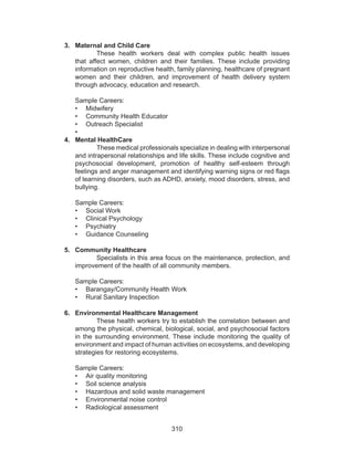 310
3.	 Maternal and Child Care
These health workers deal with complex public health issues
that affect women, children and their families. These include providing
information on reproductive health, family planning, healthcare of pregnant
women and their children, and improvement of health delivery system
through advocacy, education and research.
Sample Careers:
•	 Midwifery
•	 Community Health Educator
•	 Outreach Specialist
•	
4.	 Mental HealthCare
These medical professionals specialize in dealing with interpersonal
and intrapersonal relationships and life skills. These include cognitive and
psychosocial development, promotion of healthy self-esteem through
feelings and anger management and identifying warning signs or red flags
of learning disorders, such as ADHD, anxiety, mood disorders, stress, and
bullying.
Sample Careers:
•	 Social Work
•	 Clinical Psychology
•	 Psychiatry
•	 Guidance Counseling
5.	 Community Healthcare
Specialists in this area focus on the maintenance, protection, and
improvement of the health of all community members.
Sample Careers:
•	 Barangay/Community Health Work
•	 Rural Sanitary Inspection
6.	 Environmental Healthcare Management
These health workers try to establish the correlation between and
among the physical, chemical, biological, social, and psychosocial factors
in the surrounding environment. These include monitoring the quality of
environment and impact of human activities on ecosystems, and developing
strategies for restoring ecosystems.
Sample Careers:
•	 Air quality monitoring
•	 Soil science analysis
•	 Hazardous and solid waste management
•	 Environmental noise control
•	 Radiological assessment
 