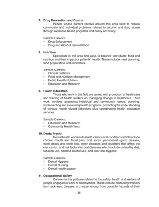 311
7.	 Drug Prevention and Control
People whose careers revolve around this area seek to reduce
community and individual problems related to alcohol and drug abuse
through evidence-based programs and policy advocacy.
Sample Careers:
•	 Drug Enforcement
•	 Drug and Alcohol Rehabilitation
8.	 Nutrition
Specialists in this area find ways to balance individuals’ food and
nutrition and their impact on patients’ health. These include meal planning,
food preparation and economics.
Sample Careers:
•	 Clinical Dietetics
•	 Food and Nutrition Management
•	 Public Health Nutrition
•	 Education and Research
9.	 Health Education	
Those who work in this field are tasked with promotion of healthcare
and training of health workers on managing change in healthcare. Their
work involves assessing individual and community needs, planning,
implementing and evaluating health programs, promoting the understanding
of various health-related bahaviors plus coordinating health education
services.
Sample Careers:
•	 Education and Research
•	 Community Health Work
10.	Dental Health
Dental health workers deal with various oral conditions which include
chronic mouth and facial pain, oral sores, periodontal (gum) disease,
tooth decay and tooth loss, other diseases and disorders that affect the
oral cavity, and risk factors for oral diseases which include unhealthy diet,
tobacco use, harmful alcohol use, and poor oral hygiene.
Sample Careers:
•	 Dental Hygiene
•	 Dental Nursing
•	 Dental health support
11.	Occupational Safety
Careers in this path are related to the safety, health and welfare of
people engaged in work or employment. These include protecting workers
from sickness, disease, and injury arising from possible hazards of their
 