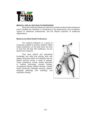 313
MEDICAL AND ALLIED HEALTH PROFESSION
Along with medical professions, there are hundreds of allied health professions
which complete the workforce in contributing to the whole-person care of patients,
support to healthcare professionals, and the efficient operation of healthcare
organizations.
Medical and Allied Health Professions
The medical profession is a group of
individuals qualified to practice medicine. Allied
health professions, on the other hand, are lines
of work that still deal with healthcare, but are
distinct from medicine.
They have distinct and specialized
knowledge and skills that actively work with
people accessing health and disability that are
offered services across a range of settings.
These professions include clinical laboratory
or medical technology, physical therapy,
occupational therapy, dietetic services, medical
record personnel, radiologic services, speech-
language pathology and audiology, and
respiratory therapy.
 