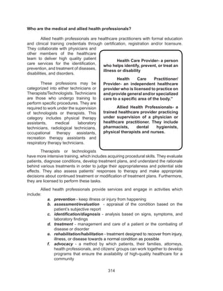 314
Who are the medical and allied health professionals?
	 Allied health professionals are healthcare practitioners with formal education
and clinical training credentials through certification, registration and/or licensure.
They collaborate with physicians and
other members of the healthcare
team to deliver high quality patient
care services for the identification,
prevention, and treatment of diseases,
disabilities, and disorders.
These professions may be
categorized into either technicians or
Therapists/Technologists. Technicians
are those who undergo training to
perform specific procedures. They are
required to work under the supervision
of technologists or therapists. This
category includes physical therapy
assistants, medical laboratory
technicians, radiological technicians,
occupational therapy assistants,
recreation therapy assistants and
respiratory therapy technicians.
Therapists or technologists
have more intensive training, which includes acquiring procedural skills. They evaluate
patients, diagnose conditions, develop treatment plans, and understand the rationale
behind various treatments in order to judge their appropriateness and potential side
effects. They also assess patients’ responses to therapy and make appropriate
decisions about continued treatment or modification of treatment plans. Furthermore,
they are licensed to perform these tasks.
	 Allied health professionals provide services and engage in activities which
include:
a.	 prevention - keep illness or injury from happening
b.	 assessment/evaluation - appraisal of the condition based on the
patient’s subjective report
c.	 identification/diagnosis - analysis based on signs, symptoms, and
laboratory findings
d.	 treatment - management and care of a patient or the combating of
disease or disorder
e.	 rehabilitation/habilitation - treatment designed to recover from injury,
illness, or disease towards a normal condition as possible
f.	 advocacy - a method by which patients, their families, attorneys,
health professionals, and citizens’ groups can work together to develop
programs that ensure the availability of high-quality healthcare for a
community
Health Care Provider- a person
who helps identify, prevent, or treat an
illness or disability
Health Care Practitioner/
Provider- an independent healthcare
provider who is licensed to practice on
and provide general and/or specialized
care to a specific area of the body.”
Allied Health Professionals- a
trained healthcare provider practicing
under supervision of a physician or
healthcare practitioner. They include
pharmacists, dental hygienists,
physical therapists and nurses.
 