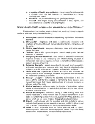 315
g.	 promotion of health and well-being - the process of enabling people
to increase control over their health and its determinants, and thereby
improving their health
h.	 education - the process of sharing and gaining knowledge
i.	 research - the diligent inquiry or examination of data, reports, and
observations in a search for facts or principles
What are the allied health professions that we presently have in the Philippines?
	
	 These are the common allied health professionals practicing in the country with
available education and professional training.
1.	 Audiologist – identifies and rehabilitates hearing impairments and related
disorders
2.	 Chiropractor - diagnoses and treats neuromuscular disorders, with
emphasis on treatment through manual adjustment and/or manipulation of
the spine.
3.	 Clinical psychologist - assesses, diagnoses, treats and helps prevent
mental disorders
4.	 Dietitian / Nutritionist - promotes good health through proper diet and
treatment of diseases
5.	 Emergency Medical Technician – also known as ambulance technician;
responds quickly to any emergency and life-threatening situation to
immediately treat serious injuries, physical or mental trauma to increase a
patient’s chances of survival
6.	 Guidance Counselor - assists students with personal, family, education,
and career decisions and concerns; also helps them develop job-finding
skills and other life skills needed to prevent and deal with problems
7.	 Health Educator - specializes in health education and promotes the
development of health knowledge, life skills, and positive attitudes toward
the health and well-being of students
8.	 Massage Therapist - performs the scientific manipulation of the soft
tissues of the body for the purpose of normalizing those tissues; uses
manual techniques that include applying fixed or movable pressure on
affected parts of the body
9.	 Medical assistant – performs, under the direction of a physician, various
routine administrative and nontechnical clinical tasks in hospitals, clinics,
and other similar facilities
10.	Medical technologist – performs a variety of tasks on body fluids, from
simple blood tests to more complex tests to uncover abnormalities in the
body, and underlying causes of illnesses, such as HIV/AIDS, diabetes, and
cancer which are not easily detected through physical examination
11.	Midwife - professionals with the expertise and skills in helping women
maintain healthy pregnancies, assist in or perform childbirth delivery, and
help in women’s recovery process through the postpartum period
12.	Nurse - trained to provide care for people who are sick or injured;
monitors patients’ health and records symptoms, assists physicians during
examinations and treatment, and administers medications.
 