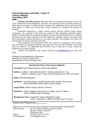 Physical Education and Health – Grade 10
Learner’s Material
First Edition 2015
ISBN:
Republic Act 8293, section 176 states that: No copyright shall subsist in any work
of the Government of the Philippines. However, prior approval of the government agency or
office wherein the work is created shall be necessary for exploitation of such work for profit.
Such agency or office may, among other things, impose as a condition the payment of
royalties.
Borrowed materials (i.e., songs, stories, poems, pictures, photos, brand names,
trademarks, etc.) included in this book are owned by their respective copyright holders.
DepEd is represented by the Filipinas Copyright Licensing Society (FILCOLS), Inc. in seeking
permission to use these materials from their respective copyright owners. All means have
been exhausted in seeking permission to use these materials. The publisher and authors do
not represent nor claim ownership over them.
Only institutions and companies which have entered an agreement with FILCOLS
and only within the agreed framework may copy from this Learner’s Material. Those who
have not entered in an agreement with FILCOLS must, if they wish to copy, contact the
publishers and authors directly.
Authors and publishers may contact FILCOLS at filcols@gmail.com or (02) 439-
2204.
Published by the Department of Education
Secretary: Br. Armin A. Luistro FSC
Undersecretary: Dina S. Ocampo, PhD
Printed in the Philippines by ____________
Department of Education-Instructional Materials Council Secretariat (DepEd-IMCS)
Office Address: 5th Floor Mabini Building, DepEd Complex
Meralco Avenue, Pasig City
Philippines 1600
Telefax: (02) 634-1054, 634-1072
E-mail Address: imcsetd@yahoo.com
Development Team of the Learner’s Material
Consultant: Grace Reyes-Sumayo and Hercules Callanta
Authors: Lualhati F. Callo, Mark Kenneth S. Camiling, Johannsen C. Yap,
Janeth P. Cagulang, Jose C. Doria, Encarnita Deveraturda, Jo-Ann G. Grecia
Editor: Mercedes Manguerra
Reviewers: Carol Manalaysay, Jhovelyn Espiritu, Alcar Saraza, Jerry Ymson,
Grace Duka-Pante, Salve Favila, Lordinio Vergara
Layout Artist: Aileen N. Ilagan, Donna G. Romero
Illustrators: Noel E. Sagayap, Jose Leo Vic O. Albaño, Jason O. Villena,
Fermin Fabella, Hadji S. Mendoza
Management Team: Jocelyn DR. Andaya, Elizabeth G. Catao,
Jose D. Tuguinayo Jr., Marivic B.Tolitol, Jerry F. Crausus
 