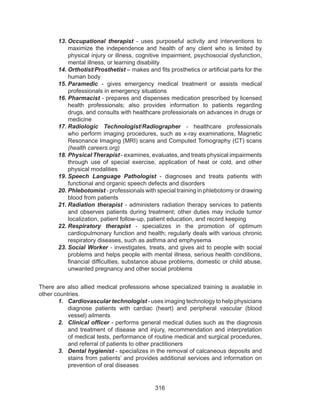 316
13.	Occupational therapist - uses purposeful activity and interventions to
maximize the independence and health of any client who is limited by
physical injury or illness, cognitive impairment, psychosocial dysfunction,
mental illness, or learning disability
14.	Orthotist/Prosthetist – makes and fits prosthetics or artificial parts for the
human body
15.	Paramedic - gives emergency medical treatment or assists medical
professionals in emergency situations
16.	Pharmacist - prepares and dispenses medication prescribed by licensed
health professionals; also provides information to patients regarding
drugs, and consults with healthcare professionals on advances in drugs or
medicine
17.	Radiologic Technologist/Radiographer - healthcare professionals
who perform imaging procedures, such as x-ray examinations, Magnetic
Resonance Imaging (MRI) scans and Computed Tomography (CT) scans
(health careers.org)
18.	Physical Therapist - examines, evaluates, and treats physical impairments
through use of special exercise, application of heat or cold, and other
physical modalities
19.	Speech Language Pathologist - diagnoses and treats patients with
functional and organic speech defects and disorders
20.	Phlebotomist - professionals with special training in phlebotomy or drawing
blood from patients
21.	Radiation therapist - administers radiation therapy services to patients
and observes patients during treatment; other duties may include tumor
localization, patient follow-up, patient education, and record keeping
22.	Respiratory therapist - specializes in the promotion of optimum
cardiopulmonary function and health; regularly deals with various chronic
respiratory diseases, such as asthma and emphysema
23.	Social Worker - investigates, treats, and gives aid to people with social
problems and helps people with mental illness, serious health conditions,
financial difficulties, substance abuse problems, domestic or child abuse,
unwanted pregnancy and other social problems
There are also allied medical professions whose specialized training is available in
other countries.
1.	 Cardiovascular technologist - uses imaging technology to help physicians
diagnose patients with cardiac (heart) and peripheral vascular (blood
vessel) ailments
2.	 Clinical officer - performs general medical duties such as the diagnosis
and treatment of disease and injury, recommendation and interpretation
of medical tests, performance of routine medical and surgical procedures,
and referral of patients to other practitioners
3.	 Dental hygienist - specializes in the removal of calcaneous deposits and
stains from patients’ and provides additional services and information on
prevention of oral diseases
 