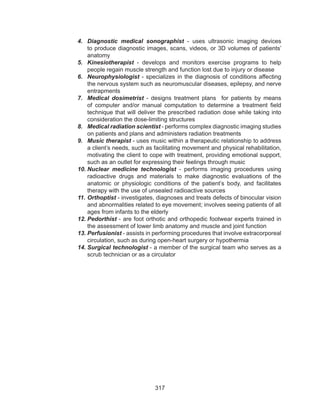 317
4.	 Diagnostic medical sonographist - uses ultrasonic imaging devices
to produce diagnostic images, scans, videos, or 3D volumes of patients’
anatomy
5.	 Kinesiotherapist - develops and monitors exercise programs to help
people regain muscle strength and function lost due to injury or disease
6.	 Neurophysiologist - specializes in the diagnosis of conditions affecting
the nervous system such as neuromuscular diseases, epilepsy, and nerve
entrapments
7.	 Medical dosimetrist - designs treatment plans for patients by means
of computer and/or manual computation to determine a treatment field
technique that will deliver the prescribed radiation dose while taking into
consideration the dose-limiting structures
8.	 Medical radiation scientist - performs complex diagnostic imaging studies
on patients and plans and administers radiation treatments
9.	 Music therapist - uses music within a therapeutic relationship to address
a client’s needs, such as facilitating movement and physical rehabilitation,
motivating the client to cope with treatment, providing emotional support,
such as an outlet for expressing their feelings through music
10.	Nuclear medicine technologist - performs imaging procedures using
radioactive drugs and materials to make diagnostic evaluations of the
anatomic or physiologic conditions of the patient’s body, and facilitates
therapy with the use of unsealed radioactive sources
11.	Orthoptist - investigates, diagnoses and treats defects of binocular vision
and abnormalities related to eye movement; involves seeing patients of all
ages from infants to the elderly
12.	Pedorthist - are foot orthotic and orthopedic footwear experts trained in
the assessment of lower limb anatomy and muscle and joint function
13.	Perfusionist - assists in performing procedures that involve extracorporeal
circulation, such as during open-heart surgery or hypothermia
14.	Surgical technologist - a member of the surgical team who serves as a
scrub technician or as a circulator
 