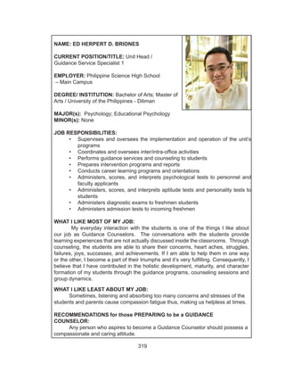 319
NAME: ED HERPERT D. BRIONES
CURRENT POSITION/TITLE: Unit Head /
Guidance Service Specialist 1
EMPLOYER: Philippine Science High School
– Main Campus
DEGREE/ INSTITUTION: Bachelor of Arts; Master of
Arts / University of the Philippines - Diliman
MAJOR(s): Psychology; Educational Psychology
MINOR(s): None
JOB RESPONSIBILITIES:
•	 Supervises and oversees the implementation and operation of the unit’s
programs
•	 Coordinates and oversees inter/intra-office activities
•	 Performs guidance services and counseling to students
•	 Prepares intervention programs and reports
•	 Conducts career learning programs and orientations
•	 Administers, scores, and interprets psychological tests to personnel and
faculty applicants
•	 Administers, scores, and interprets aptitude tests and personality tests to
students
•	 Administers diagnostic exams to freshmen students
•	 Administers admission tests to incoming freshmen
WHAT I LIKE MOST OF MY JOB:
My everyday interaction with the students is one of the things I like about
our job as Guidance Counselors. The conversations with the students provide
learning experiences that are not actually discussed inside the classrooms. Through
counseling, the students are able to share their concerns, heart aches, struggles,
failures, joys, successes, and achievements. If I am able to help them in one way
or the other, I become a part of their triumphs and it’s very fulfilling. Consequently, I
believe that I have contributed in the holistic development, maturity, and character
formation of my students through the guidance programs, counseling sessions and
group dynamics.
WHAT I LIKE LEAST ABOUT MY JOB:
	 Sometimes, listening and absorbing too many concerns and stresses of the
students and parents cause compassion fatigue thus, making us helpless at times.
RECOMMENDATIONS for those PREPARING to be a GUIDANCE
COUNSELOR:
	 Any person who aspires to become a Guidance Counselor should possess a
compassionate and caring attitude.
 